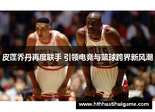 皮蓬乔丹再度联手 引领电竞与篮球跨界新风潮