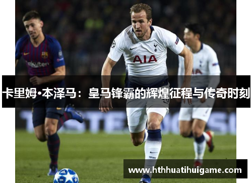 卡里姆·本泽马：皇马锋霸的辉煌征程与传奇时刻