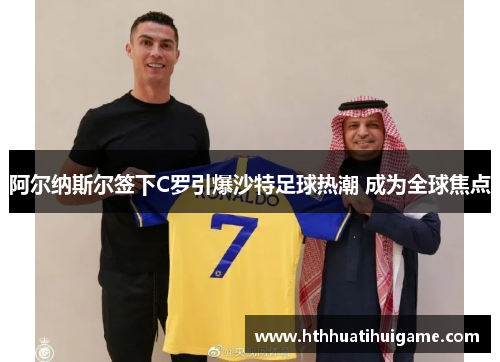 阿尔纳斯尔签下C罗引爆沙特足球热潮 成为全球焦点