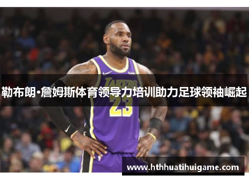 勒布朗·詹姆斯体育领导力培训助力足球领袖崛起