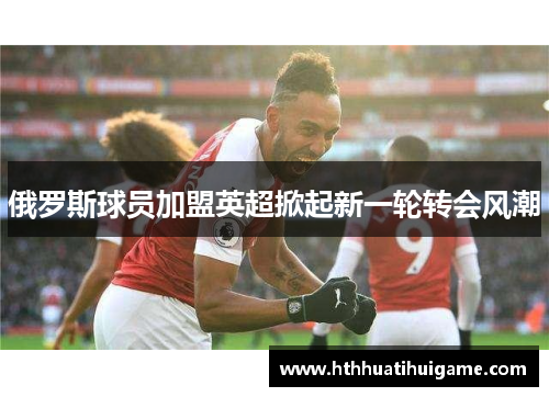 俄罗斯球员加盟英超掀起新一轮转会风潮