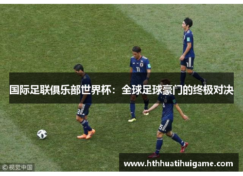 国际足联俱乐部世界杯：全球足球豪门的终极对决